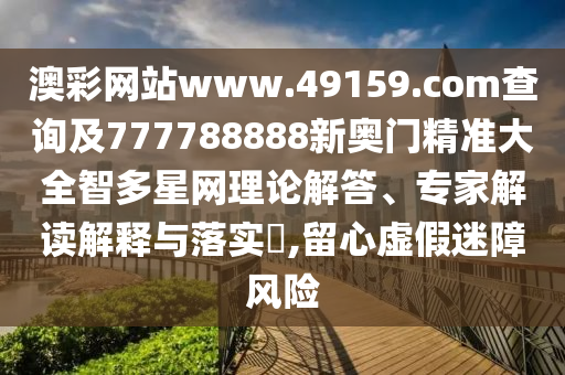 澳彩網(wǎng)站www.49159.соm查詢及777788888新奧門精準大全智多星網(wǎng)理論解答、專家解讀解釋與落實?,留心虛假迷障風險