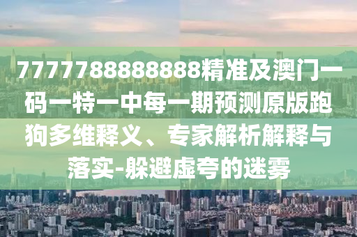 7777788888888精準(zhǔn)及澳門一碼一特一中每一期預(yù)測原版跑狗多維釋義、專家解析解釋與落實-躲避虛夸的迷霧