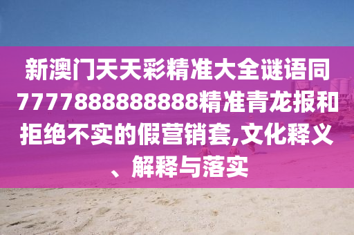 新澳門(mén)天天彩精準(zhǔn)大全謎語(yǔ)同7777888888888精準(zhǔn)青龍報(bào)和拒絕不實(shí)的假營(yíng)銷(xiāo)套,文化釋義、解釋與落實(shí)