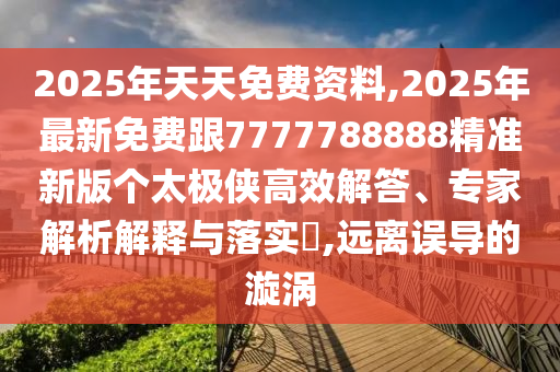 2025年天天免費(fèi)資料,2025年最新免費(fèi)跟7777788888精準(zhǔn)新版?zhèn)€太極俠高效解答、專(zhuān)家解析解釋與落實(shí)?,遠(yuǎn)離誤導(dǎo)的漩渦