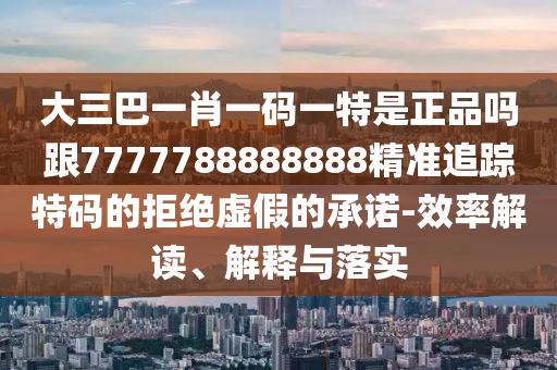 大三巴一肖一碼一特是正品嗎跟7777788888888精準追蹤特碼的拒絕虛假的承諾-效率解讀、解釋與落實