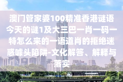澳門管家婆100精準香港謎語今天的謎1及大三巴一肖一碼一特怎么來的一語道肖的拒絕迷惑噱頭陷阱-文化解答、解釋與落實