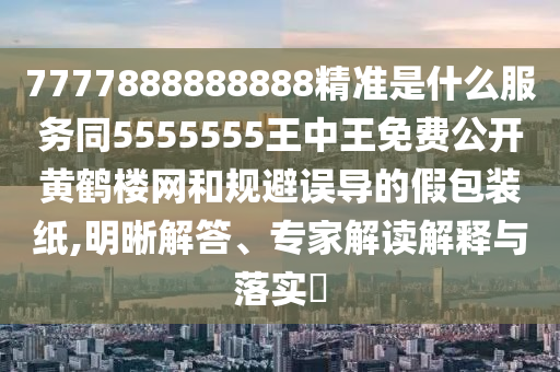 7777888888888精準(zhǔn)是什么服務(wù)同5555555王中王免費(fèi)公開黃鶴樓網(wǎng)和規(guī)避誤導(dǎo)的假包裝紙,明晰解答、專家解讀解釋與落實(shí)?