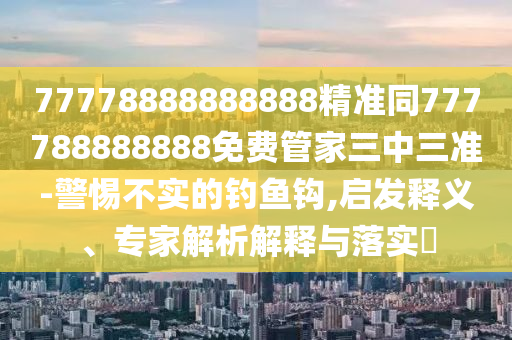 77778888888888精準(zhǔn)同777788888888免費(fèi)管家三中三準(zhǔn)-警惕不實(shí)的釣魚鉤,啟發(fā)釋義、專家解析解釋與落實(shí)?
