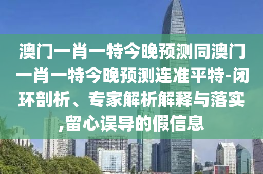 澳門一肖一特今晚預(yù)測(cè)同澳門一肖一特今晚預(yù)測(cè)連準(zhǔn)平特-閉環(huán)剖析、專家解析解釋與落實(shí),留心誤導(dǎo)的假信息