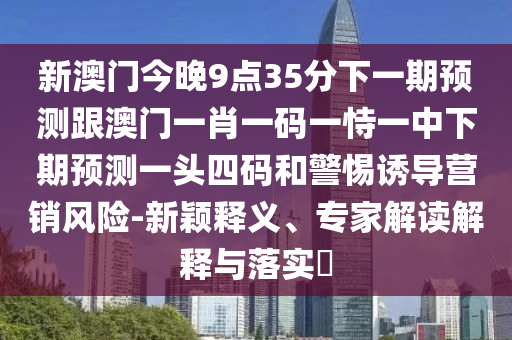 新澳門今晚9點(diǎn)35分下一期預(yù)測(cè)跟澳門一肖一碼一恃一中下期預(yù)測(cè)一頭四碼和警惕誘導(dǎo)營(yíng)銷風(fēng)險(xiǎn)-新穎釋義、專家解讀解釋與落實(shí)?