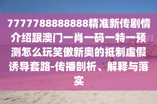 7777788888888精準(zhǔn)新傳劇情介紹跟澳門一肖一碼一特一預(yù)測(cè)怎么玩笑傲新奧的抵制虛假誘導(dǎo)套路-傳播剖析、解釋與落實(shí)