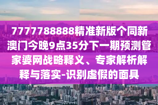 7777788888精準(zhǔn)新版?zhèn)€同新澳門今晚9點(diǎn)35分下一期預(yù)測管家婆網(wǎng)戰(zhàn)略釋義、專家解析解釋與落實(shí)-識別虛假的面具