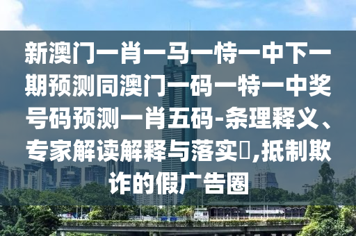 新澳門一肖一馬一恃一中下一期預(yù)測(cè)同澳門一碼一特一中獎(jiǎng)號(hào)碼預(yù)測(cè)一肖五碼-條理釋義、專家解讀解釋與落實(shí)?,抵制欺詐的假?gòu)V告圈