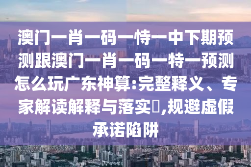 澳門一肖一碼一恃一中下期預(yù)測(cè)跟澳門一肖一碼一特一預(yù)測(cè)怎么玩廣東神算:完整釋義、專家解讀解釋與落實(shí)?,規(guī)避虛假承諾陷阱