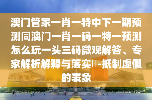 澳門管家一肖一特中下一期預(yù)測同澳門一肖一碼一特一預(yù)測怎么玩一頭三碼微觀解答、專家解析解釋與落實?-抵制虛假的表象