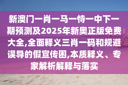新澳門一肖一馬一恃一中下一期預(yù)測及2025年新奧正版免費(fèi)大全,全面釋義三肖一碼和規(guī)避誤導(dǎo)的假宣傳困,本質(zhì)釋義、專家解析解釋與落實(shí)
