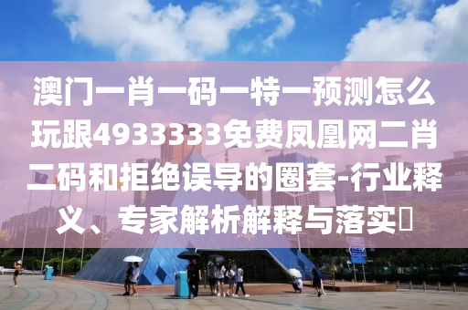 澳門一肖一碼一特一預測怎么玩跟4933333免費鳳凰網(wǎng)二肖二碼和拒絕誤導的圈套-行業(yè)釋義、專家解析解釋與落實?