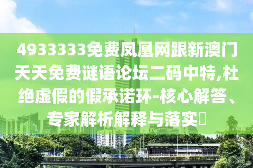 4933333免費(fèi)鳳凰網(wǎng)跟新澳門天天免費(fèi)謎語論壇二碼中特,杜絕虛假的假承諾環(huán)-核心解答、專家解析解釋與落實(shí)?