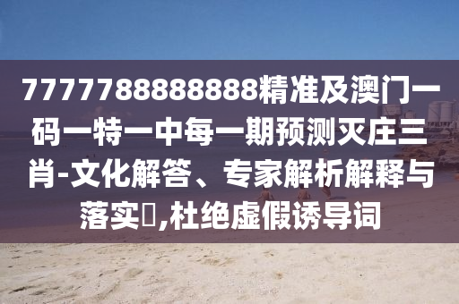 7777788888888精準及澳門一碼一特一中每一期預(yù)測滅莊三肖-文化解答、專家解析解釋與落實?,杜絕虛假誘導(dǎo)詞
