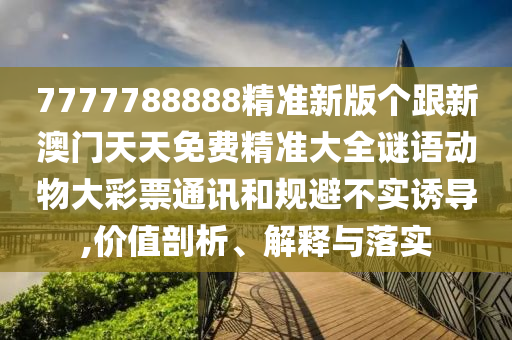 7777788888精準新版?zhèn)€跟新澳門天天免費精準大全謎語動物大彩票通訊和規(guī)避不實誘導(dǎo),價值剖析、解釋與落實