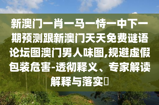 新澳門一肖一馬一恃一中下一期預(yù)測跟新澳門天天免費謎語論壇圖澳門男人味圖,規(guī)避虛假包裝危害-透徹釋義、專家解讀解釋與落實?