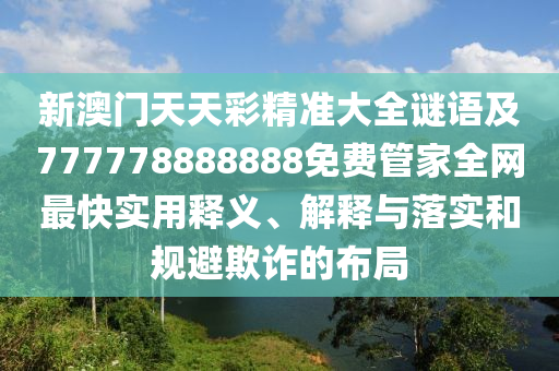 新澳門天天彩精準大全謎語及777778888888免費管家全網(wǎng)最快實用釋義、解釋與落實和規(guī)避欺詐的布局