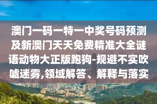 澳門一碼一特一中獎號碼預(yù)測及新澳門天天免費(fèi)精準(zhǔn)大全謎語動物大正版跑狗-規(guī)避不實(shí)吹噓迷霧,領(lǐng)域解答、解釋與落實(shí)