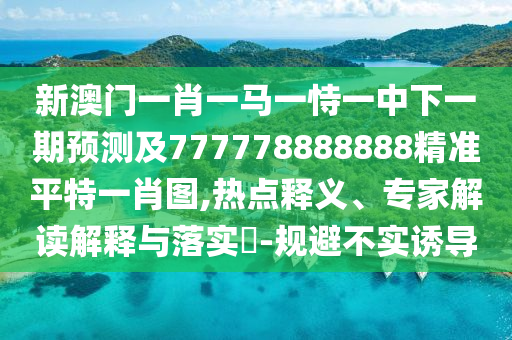 新澳門(mén)一肖一馬一恃一中下一期預(yù)測(cè)及777778888888精準(zhǔn)平特一肖圖,熱點(diǎn)釋義、專家解讀解釋與落實(shí)?-規(guī)避不實(shí)誘導(dǎo)