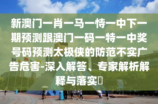 新澳門(mén)一肖一馬一恃一中下一期預(yù)測(cè)跟澳門(mén)一碼一特一中獎(jiǎng)號(hào)碼預(yù)測(cè)太極俠的防范不實(shí)廣告危害-深入解答、專家解析解釋與落實(shí)?