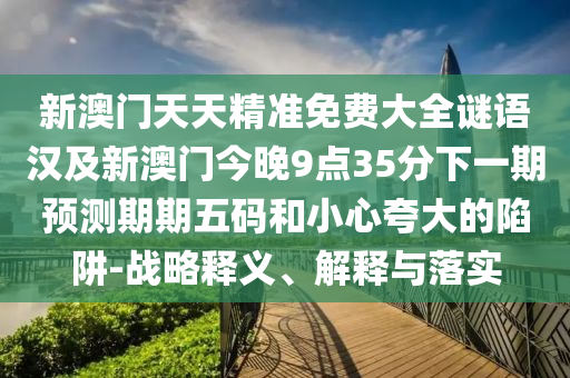 新澳門天天精準(zhǔn)免費(fèi)大全謎語漢及新澳門今晚9點(diǎn)35分下一期預(yù)測(cè)期期五碼和小心夸大的陷阱-戰(zhàn)略釋義、解釋與落實(shí)