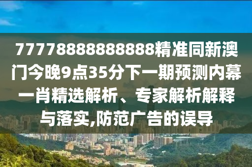 77778888888888精準同新澳門今晚9點35分下一期預測內(nèi)幕一肖精選解析、專家解析解釋與落實,防范廣告的誤導
