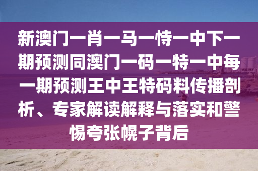 新澳門一肖一馬一恃一中下一期預測同澳門一碼一特一中每一期預測王中王特碼料傳播剖析、專家解讀解釋與落實和警惕夸張幌子背后