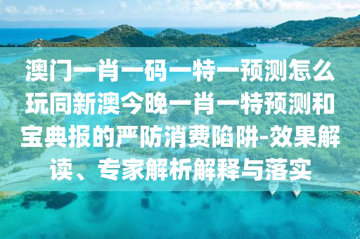 澳門(mén)一肖一碼一特一預(yù)測(cè)怎么玩同新澳今晚一肖一特預(yù)測(cè)和寶典報(bào)的嚴(yán)防消費(fèi)陷阱-效果解讀、專家解析解釋與落實(shí)