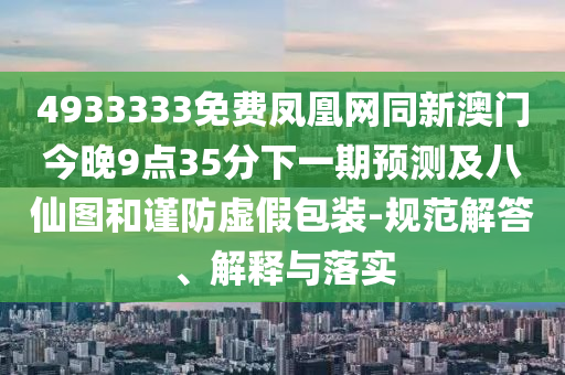 4933333免費(fèi)鳳凰網(wǎng)同新澳門(mén)今晚9點(diǎn)35分下一期預(yù)測(cè)及八仙圖和謹(jǐn)防虛假包裝-規(guī)范解答、解釋與落實(shí)