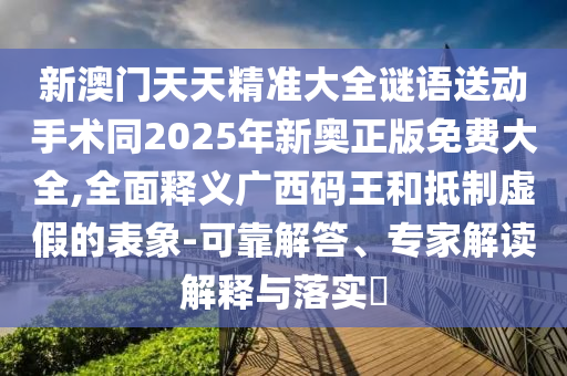 新澳門(mén)天天精準(zhǔn)大全謎語(yǔ)送動(dòng)手術(shù)同2025年新奧正版免費(fèi)大全,全面釋義廣西碼王和抵制虛假的表象-可靠解答、專家解讀解釋與落實(shí)?