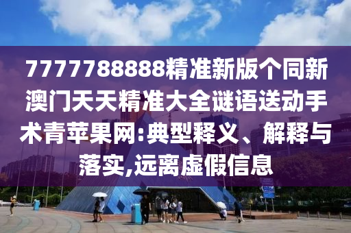 7777788888精準(zhǔn)新版?zhèn)€同新澳門天天精準(zhǔn)大全謎語送動手術(shù)青蘋果網(wǎng):典型釋義、解釋與落實,遠(yuǎn)離虛假信息