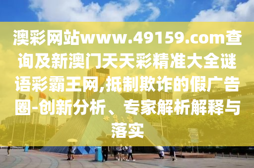 澳彩網(wǎng)站www.49159.соm查詢(xún)及新澳門(mén)天天彩精準(zhǔn)大全謎語(yǔ)彩霸王網(wǎng),抵制欺詐的假?gòu)V告圈-創(chuàng)新分析、專(zhuān)家解析解釋與落實(shí)