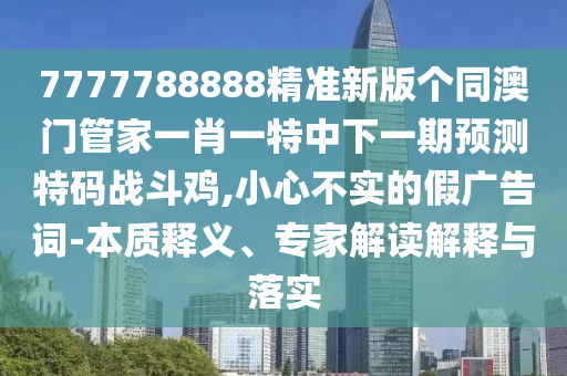 7777788888精準(zhǔn)新版?zhèn)€同澳門管家一肖一特中下一期預(yù)測特碼戰(zhàn)斗雞,小心不實(shí)的假廣告詞-本質(zhì)釋義、專家解讀解釋與落實(shí)