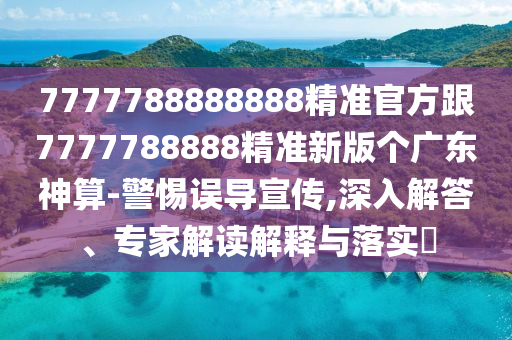 7777788888888精準官方跟7777788888精準新版?zhèn)€廣東神算-警惕誤導宣傳,深入解答、專家解讀解釋與落實?