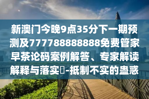 新澳門今晚9點35分下一期預測及777788888888免費管家早茶論碼案例解答、專家解讀解釋與落實?-抵制不實的蠱惑