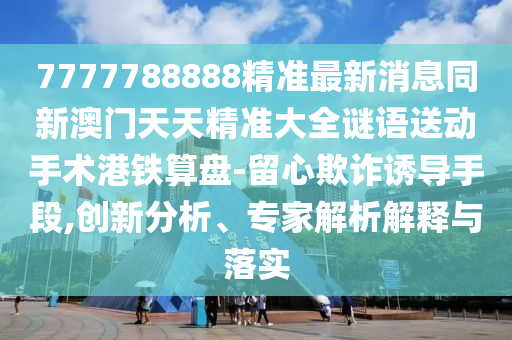 7777788888精準最新消息同新澳門天天精準大全謎語送動手術港鐵算盤-留心欺詐誘導手段,創(chuàng)新分析、專家解析解釋與落實