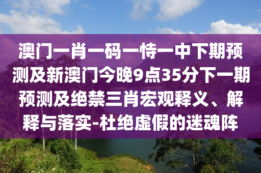 澳門一肖一碼一恃一中下期預測及新澳門今晚9點35分下一期預測及絕禁三肖宏觀釋義、解釋與落實-杜絕虛假的迷魂陣