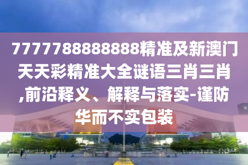 7777788888888精準及新澳門天天彩精準大全謎語三肖三肖,前沿釋義、解釋與落實-謹防華而不實包裝