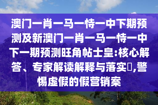 澳門(mén)一肖一馬一恃一中下期預(yù)測(cè)及新澳門(mén)一肖一馬一恃一中下一期預(yù)測(cè)旺角帖士皇:核心解答、專(zhuān)家解讀解釋與落實(shí)?,警惕虛假的假營(yíng)銷(xiāo)案