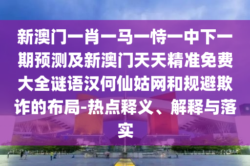 新澳門(mén)一肖一馬一恃一中下一期預(yù)測(cè)及新澳門(mén)天天精準(zhǔn)免費(fèi)大全謎語(yǔ)漢何仙姑網(wǎng)和規(guī)避欺詐的布局-熱點(diǎn)釋義、解釋與落實(shí)
