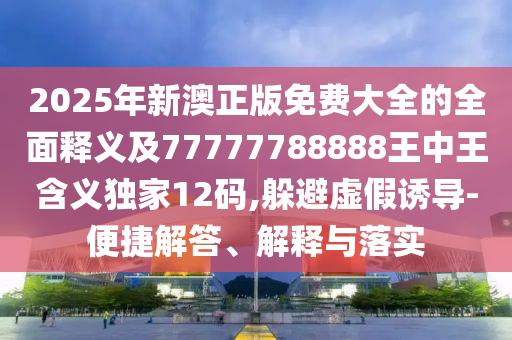 2025年新澳正版免費(fèi)大全的全面釋義及77777788888王中王含義獨(dú)家12碼,躲避虛假誘導(dǎo)-便捷解答、解釋與落實(shí)