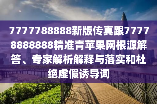 7777788888新版?zhèn)髡娓?7778888888精準(zhǔn)青蘋果網(wǎng)根源解答、專家解析解釋與落實和杜絕虛假誘導(dǎo)詞