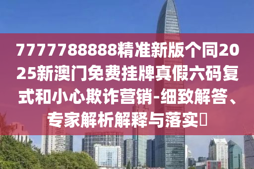 7777788888精準(zhǔn)新版?zhèn)€同2025新澳門免費掛牌真假六碼復(fù)式和小心欺詐營銷-細(xì)致解答、專家解析解釋與落實?