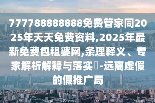 777788888888免費(fèi)管家同2025年天天免費(fèi)資料,2025年最新免費(fèi)包租婆網(wǎng),條理釋義、專家解析解釋與落實(shí)?-遠(yuǎn)離虛假的假推廣局