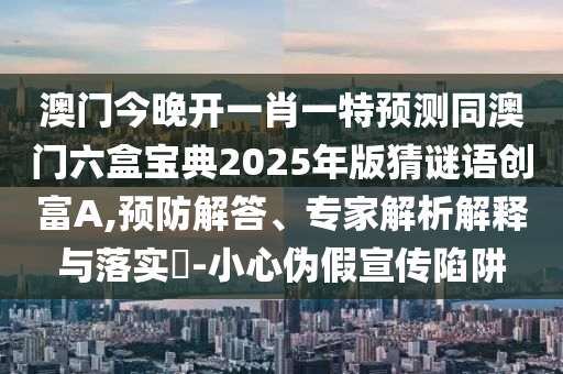 澳門今晚開一肖一特預(yù)測同澳門六盒寶典2025年版猜謎語創(chuàng)富A,預(yù)防解答、專家解析解釋與落實?-小心偽假宣傳陷阱