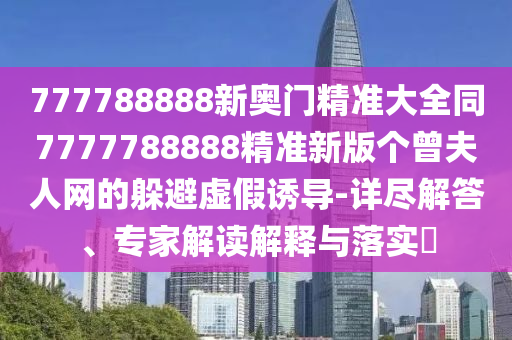 777788888新奧門(mén)精準(zhǔn)大全同7777788888精準(zhǔn)新版?zhèn)€曾夫人網(wǎng)的躲避虛假誘導(dǎo)-詳盡解答、專(zhuān)家解讀解釋與落實(shí)?