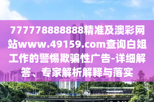 777778888888精準(zhǔn)及澳彩網(wǎng)站www.49159.соm查詢白姐工作的警惕欺騙性廣告-詳細(xì)解答、專家解析解釋與落實(shí)