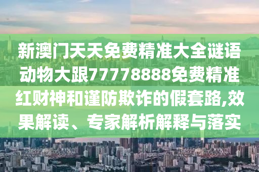 新澳門天天免費(fèi)精準(zhǔn)大全謎語(yǔ)動(dòng)物大跟77778888免費(fèi)精準(zhǔn)紅財(cái)神和謹(jǐn)防欺詐的假套路,效果解讀、專家解析解釋與落實(shí)