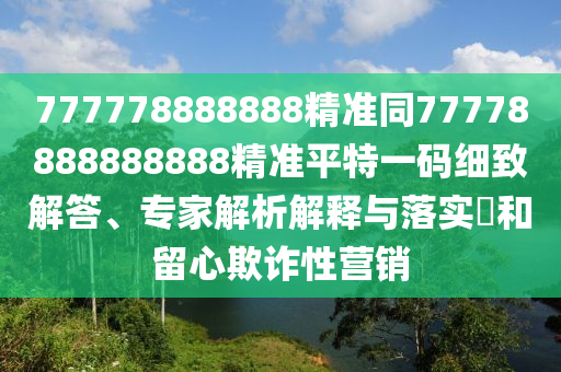 777778888888精準(zhǔn)同77778888888888精準(zhǔn)平特一碼細(xì)致解答、專家解析解釋與落實(shí)?和留心欺詐性營銷